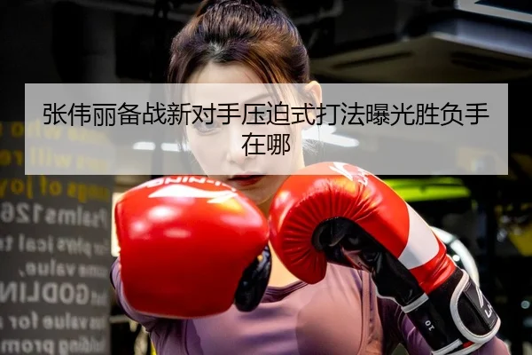 张伟丽备战新对手压迫式打法曝光胜负手在哪 | Dafabet