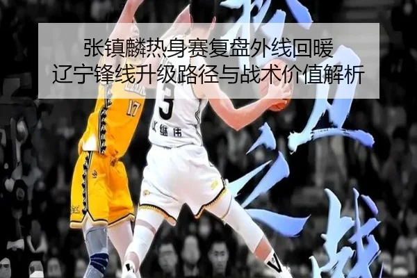 张镇麟热身赛复盘外线回暖 辽宁锋线升级路径与战术价值解析（Dafabet）
